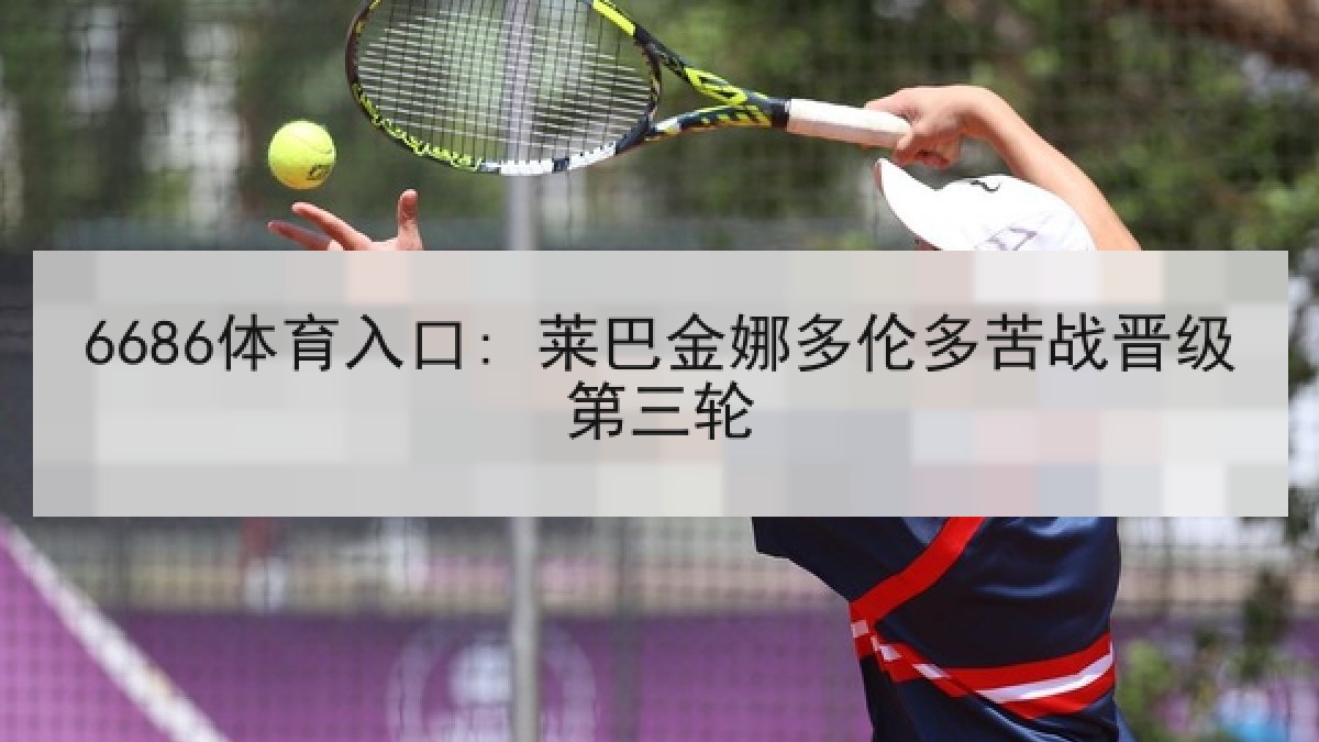 6686体育入口: 莱巴金娜多伦多苦战晋级第三轮 6686体育入口: 莱巴金娜多伦多苦战晋级第三轮